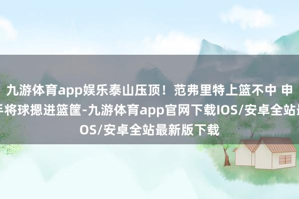 九游体育app娱乐泰山压顶！范弗里特上篮不中 申京跟进双手将球摁进篮筐-九游体育app官网下载IOS/安卓全站最新版下载