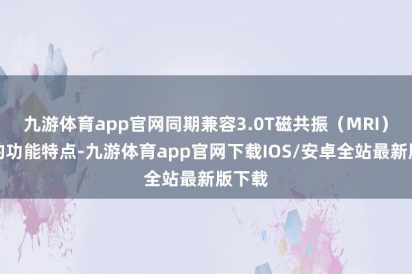 九游体育app官网同期兼容3.0T磁共振（MRI）扫描的功能特点-九游体育app官网下载IOS/安卓全站最新版下载