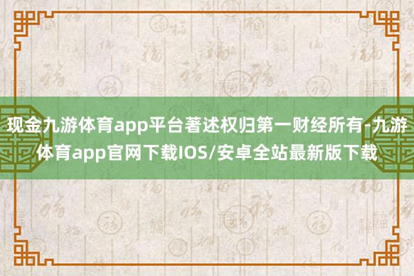 现金九游体育app平台著述权归第一财经所有-九游体育app官网下载IOS/安卓全站最新版下载