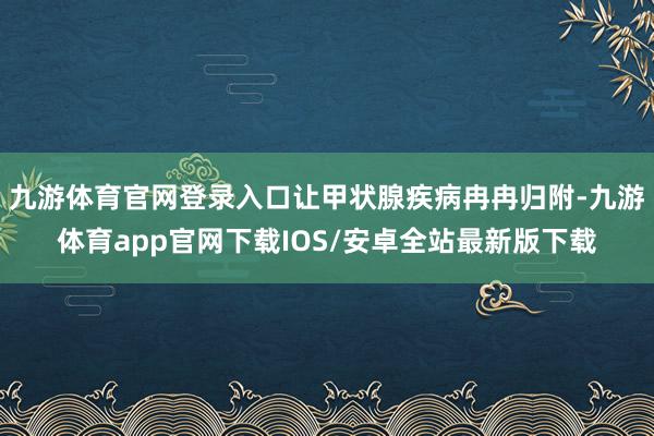 九游体育官网登录入口让甲状腺疾病冉冉归附-九游体育app官网下载IOS/安卓全站最新版下载