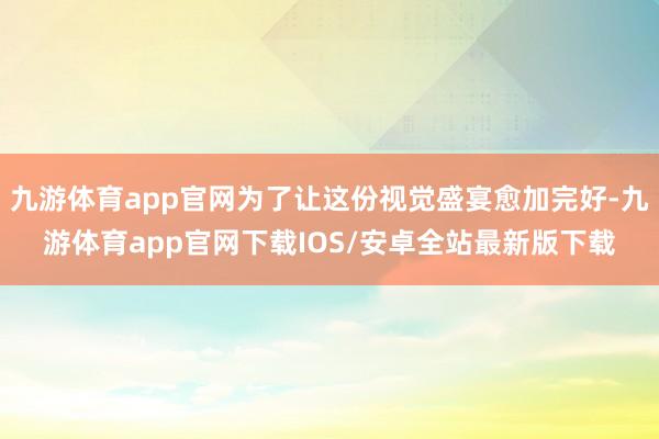 九游体育app官网为了让这份视觉盛宴愈加完好-九游体育app官网下载IOS/安卓全站最新版下载