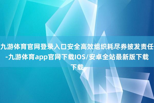 九游体育官网登录入口安全高效组织耗尽券披发责任-九游体育app官网下载IOS/安卓全站最新版下载