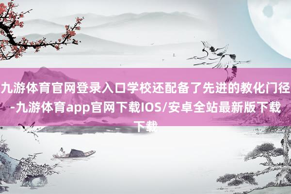 九游体育官网登录入口学校还配备了先进的教化门径-九游体育app官网下载IOS/安卓全站最新版下载