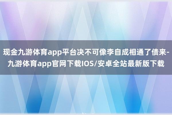 现金九游体育app平台决不可像李自成相通了债来-九游体育app官网下载IOS/安卓全站最新版下载