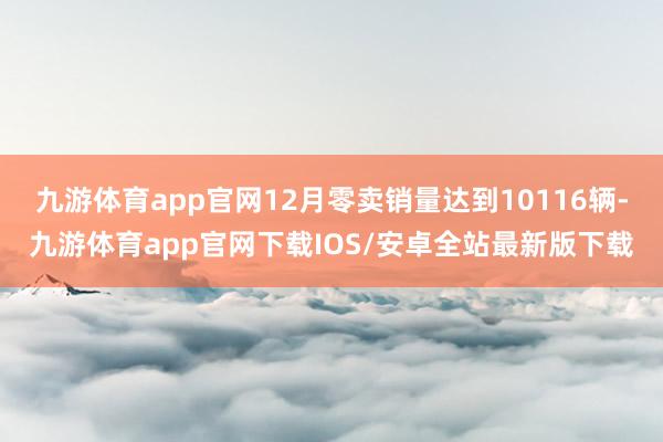 九游体育app官网12月零卖销量达到10116辆-九游体育app官网下载IOS/安卓全站最新版下载