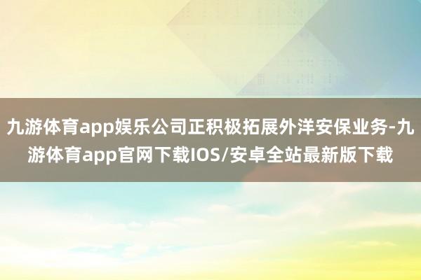 九游体育app娱乐公司正积极拓展外洋安保业务-九游体育app官网下载IOS/安卓全站最新版下载