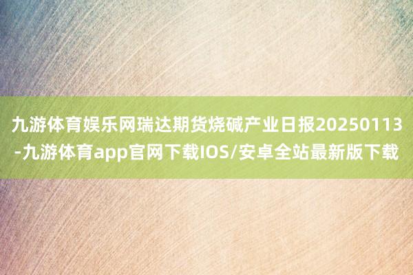 九游体育娱乐网瑞达期货烧碱产业日报20250113-九游体育app官网下载IOS/安卓全站最新版下载