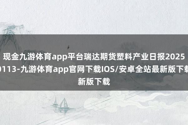 现金九游体育app平台瑞达期货塑料产业日报20250113-九游体育app官网下载IOS/安卓全站最新版下载