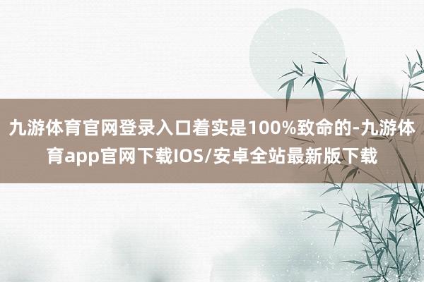 九游体育官网登录入口着实是100%致命的-九游体育app官网下载IOS/安卓全站最新版下载