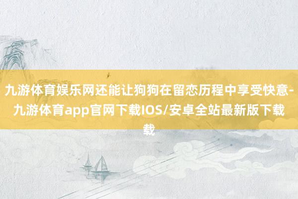 九游体育娱乐网还能让狗狗在留恋历程中享受快意-九游体育app官网下载IOS/安卓全站最新版下载