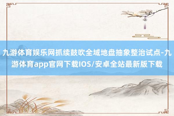 九游体育娱乐网抓续鼓吹全域地盘抽象整治试点-九游体育app官网下载IOS/安卓全站最新版下载