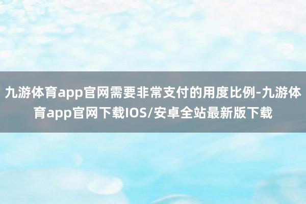 九游体育app官网需要非常支付的用度比例-九游体育app官网下载IOS/安卓全站最新版下载