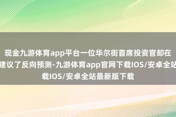 现金九游体育app平台一位华尔街首席投资官却在最近斗胆的建议了反向预测-九游体育app官网下载IOS/安卓全站最新版下载