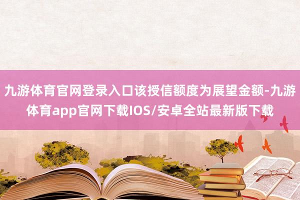 九游体育官网登录入口该授信额度为展望金额-九游体育app官网下载IOS/安卓全站最新版下载