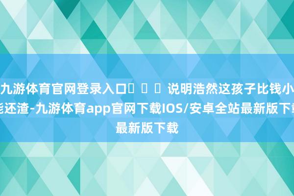 九游体育官网登录入口‍‍‍说明浩然这孩子比钱小能还渣-九游体育app官网下载IOS/安卓全站最新版下载