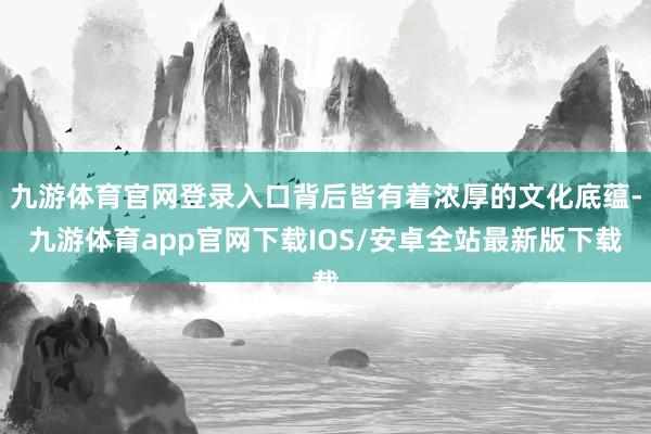 九游体育官网登录入口背后皆有着浓厚的文化底蕴-九游体育app官网下载IOS/安卓全站最新版下载