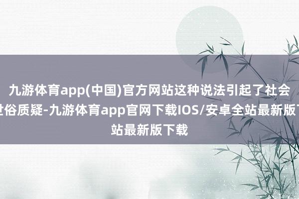 九游体育app(中国)官方网站这种说法引起了社会的世俗质疑-九游体育app官网下载IOS/安卓全站最新版下载