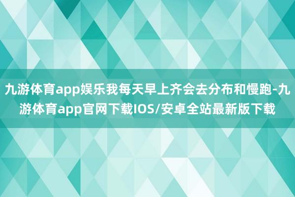九游体育app娱乐我每天早上齐会去分布和慢跑-九游体育app官网下载IOS/安卓全站最新版下载