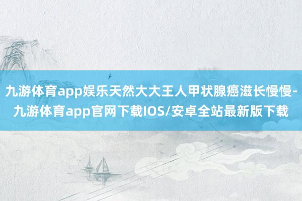 九游体育app娱乐天然大大王人甲状腺癌滋长慢慢-九游体育app官网下载IOS/安卓全站最新版下载