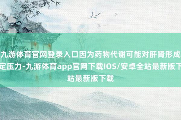 九游体育官网登录入口因为药物代谢可能对肝肾形成一定压力-九游体育app官网下载IOS/安卓全站最新版下载