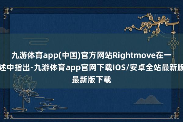九游体育app(中国)官方网站Rightmove在一份叙述中指出-九游体育app官网下载IOS/安卓全站最新版下载