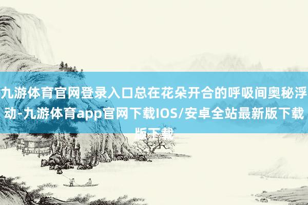 九游体育官网登录入口总在花朵开合的呼吸间奥秘浮动-九游体育app官网下载IOS/安卓全站最新版下载