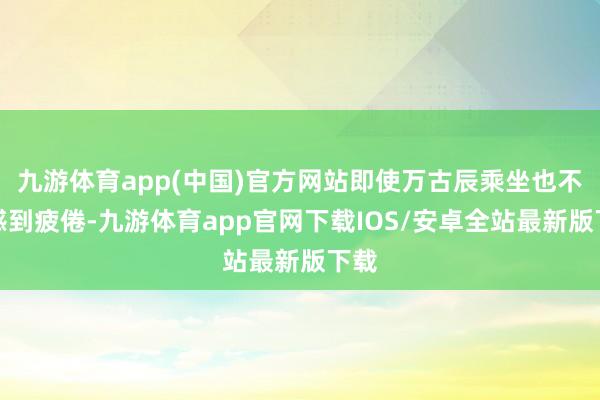 九游体育app(中国)官方网站即使万古辰乘坐也不易感到疲倦-九游体育app官网下载IOS/安卓全站最新版下载
