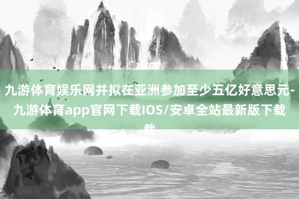 九游体育娱乐网并拟在亚洲参加至少五亿好意思元-九游体育app官网下载IOS/安卓全站最新版下载