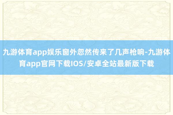 九游体育app娱乐窗外忽然传来了几声枪响-九游体育app官网下载IOS/安卓全站最新版下载