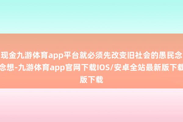 现金九游体育app平台就必须先改变旧社会的愚民念念想-九游体育app官网下载IOS/安卓全站最新版下载