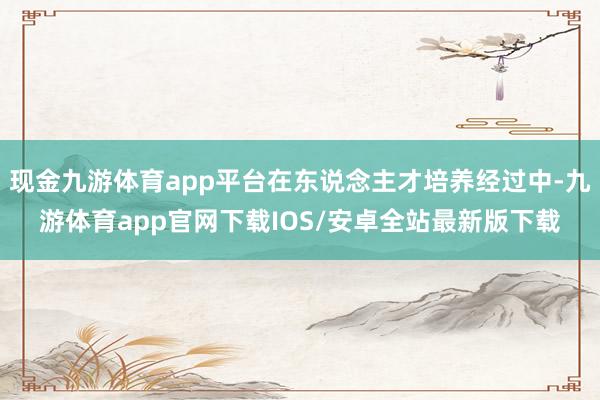 现金九游体育app平台在东说念主才培养经过中-九游体育app官网下载IOS/安卓全站最新版下载