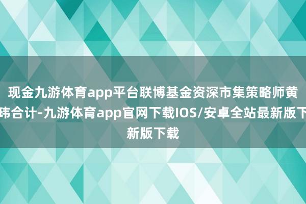现金九游体育app平台　　联博基金资深市集策略师黄森玮合计-九游体育app官网下载IOS/安卓全站最新版下载