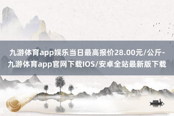 九游体育app娱乐当日最高报价28.00元/公斤-九游体育app官网下载IOS/安卓全站最新版下载