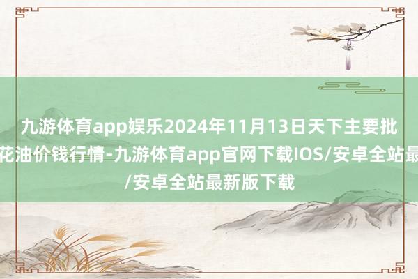九游体育app娱乐2024年11月13日天下主要批发市集葵花油价钱行情-九游体育app官网下载IOS/安卓全站最新版下载