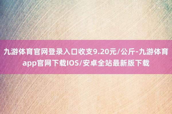 九游体育官网登录入口收支9.20元/公斤-九游体育app官网下载IOS/安卓全站最新版下载