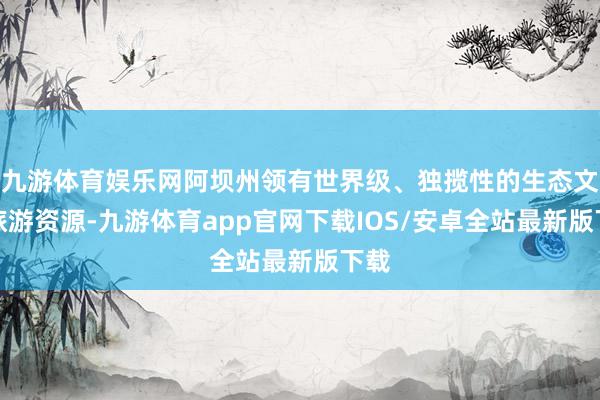 九游体育娱乐网阿坝州领有世界级、独揽性的生态文化旅游资源-九游体育app官网下载IOS/安卓全站最新版下载
