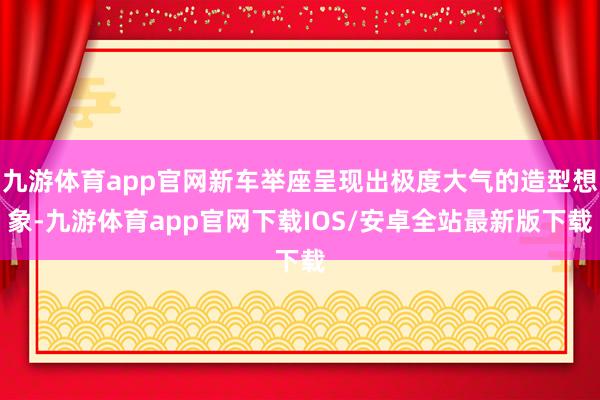 九游体育app官网新车举座呈现出极度大气的造型想象-九游体育app官网下载IOS/安卓全站最新版下载