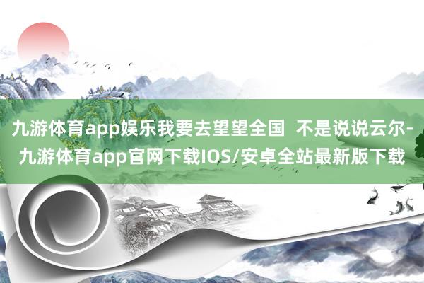 九游体育app娱乐我要去望望全国  不是说说云尔-九游体育app官网下载IOS/安卓全站最新版下载