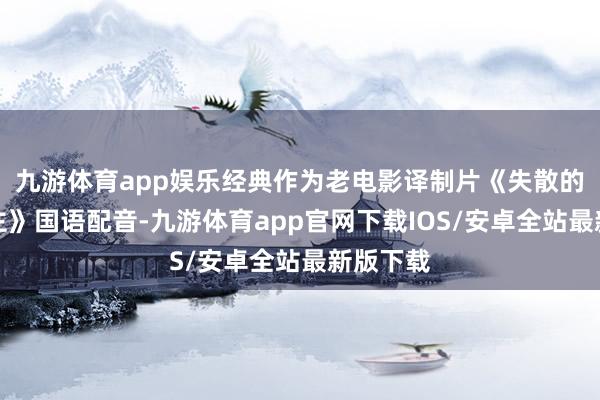 九游体育app娱乐经典作为老电影译制片《失散的女东谈主》国语配音-九游体育app官网下载IOS/安卓全站最新版下载