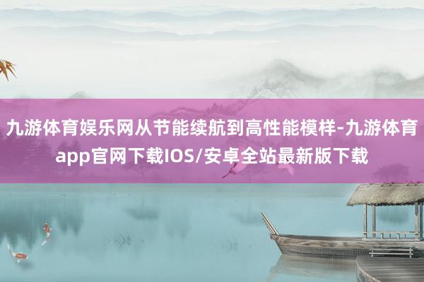 九游体育娱乐网从节能续航到高性能模样-九游体育app官网下载IOS/安卓全站最新版下载