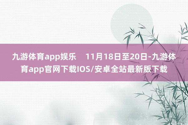 九游体育app娱乐    11月18日至20日-九游体育app官网下载IOS/安卓全站最新版下载