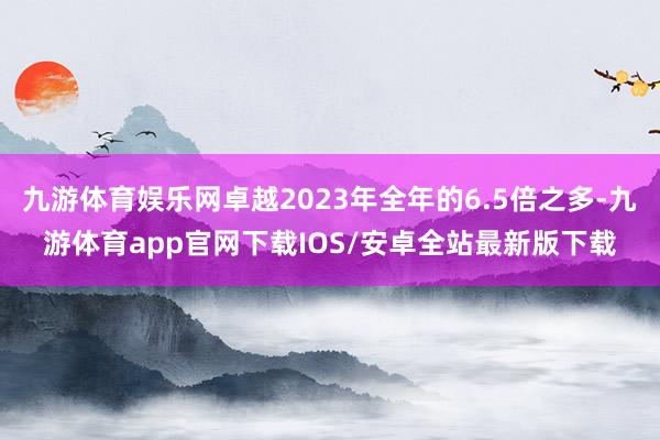 九游体育娱乐网卓越2023年全年的6.5倍之多-九游体育app官网下载IOS/安卓全站最新版下载