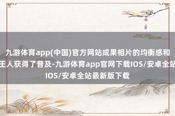 九游体育app(中国)官方网站成果相片的均衡感和视觉冲击力王人获得了普及-九游体育app官网下载IOS/安卓全站最新版下载