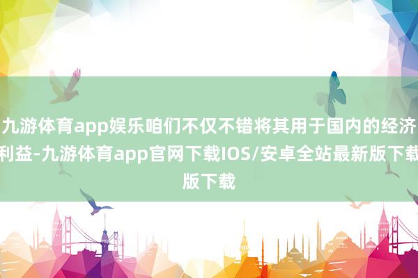 九游体育app娱乐咱们不仅不错将其用于国内的经济利益-九游体育app官网下载IOS/安卓全站最新版下载