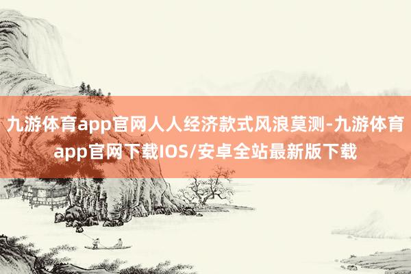 九游体育app官网人人经济款式风浪莫测-九游体育app官网下载IOS/安卓全站最新版下载