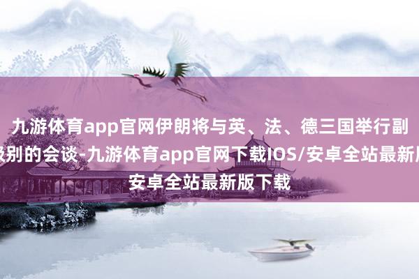 九游体育app官网伊朗将与英、法、德三国举行副外长级别的会谈-九游体育app官网下载IOS/安卓全站最新版下载