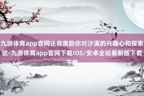 九游体育app官网还能激励你对沙漠的兴趣心和探索欲-九游体育app官网下载IOS/安卓全站最新版下载