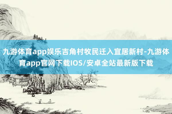 九游体育app娱乐吉角村牧民迁入宜居新村-九游体育app官网下载IOS/安卓全站最新版下载