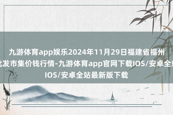 九游体育app娱乐2024年11月29日福建省福州市海峡蔬菜批发市集价钱行情-九游体育app官网下载IOS/安卓全站最新版下载