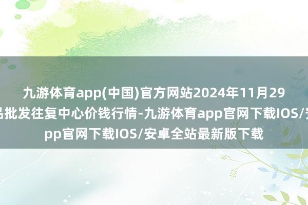 九游体育app(中国)官方网站2024年11月29日石家庄外洋农居品批发往复中心价钱行情-九游体育app官网下载IOS/安卓全站最新版下载
